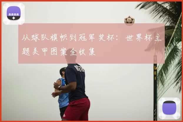 从球队旗帜到冠军奖杯:世界杯主题美甲图案全收集