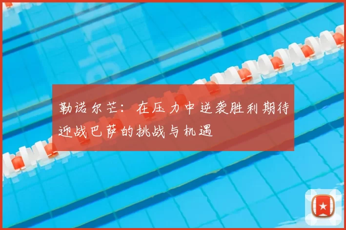 勒诺尔芒:在压力中逆袭胜利期待迎战巴萨的挑战与机遇