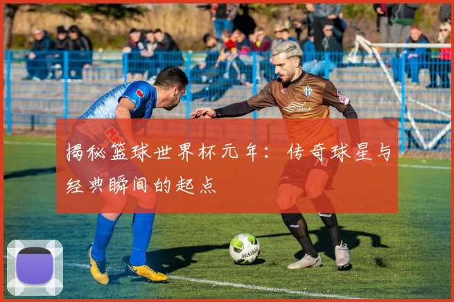 揭秘篮球世界杯元年：传奇球星与经典瞬间的起点