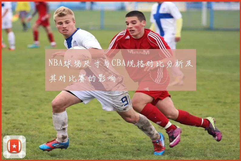 NBA球场尺寸与CBA规格对比分析及其对比赛的影响