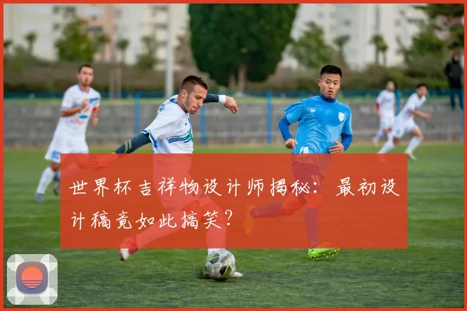 世界杯吉祥物设计师揭秘：最初设计稿竟如此搞笑？