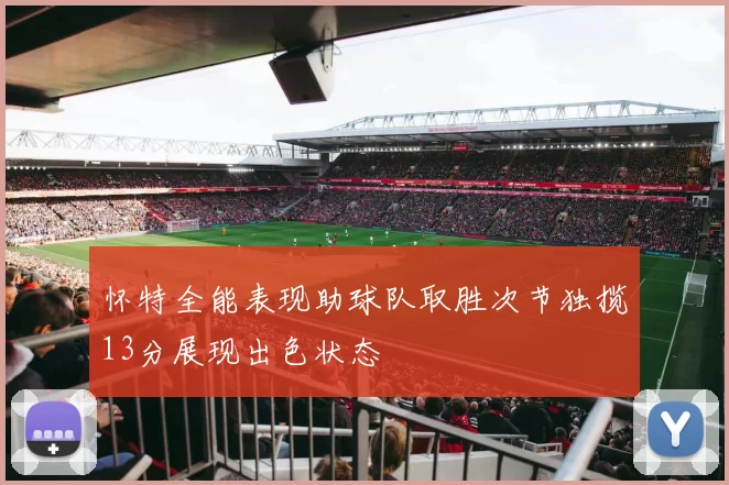 怀特全能表现助球队取胜次节独揽13分展现出色状态