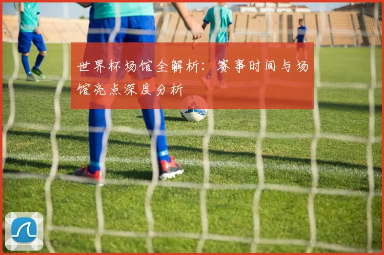世界杯场馆全解析:赛事时间与场馆亮点深度分析