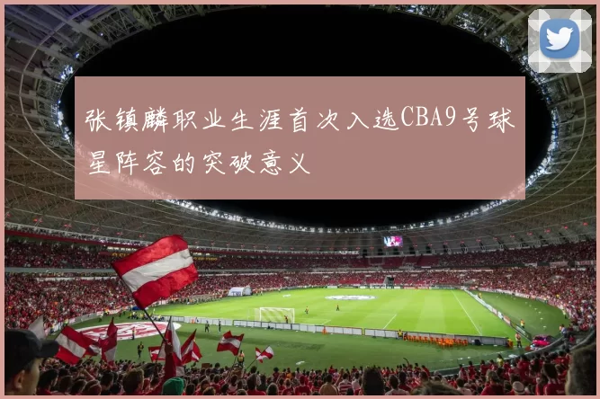 张镇麟职业生涯首次入选CBA9号球星阵容的突破意义
