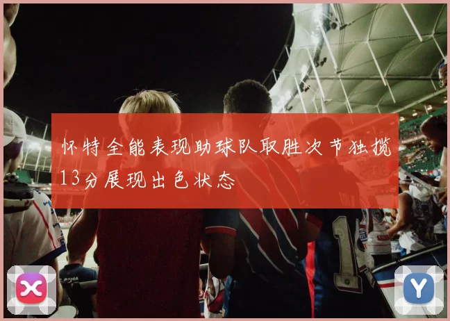 怀特全能表现助球队取胜次节独揽13分展现出色状态