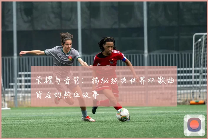 荣耀与音符:揭秘经典世界杯歌曲背后的热血故事