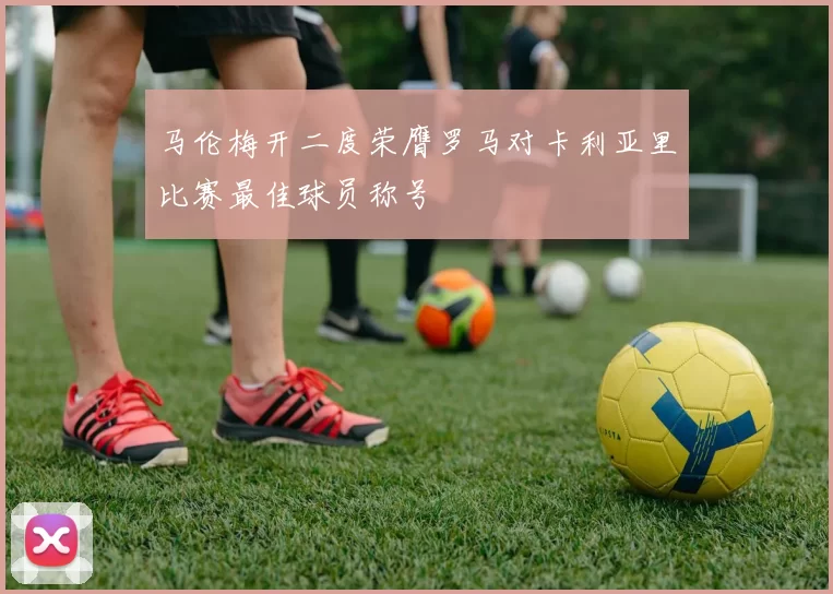 马伦梅开二度荣膺罗马对卡利亚里比赛最佳球员称号
