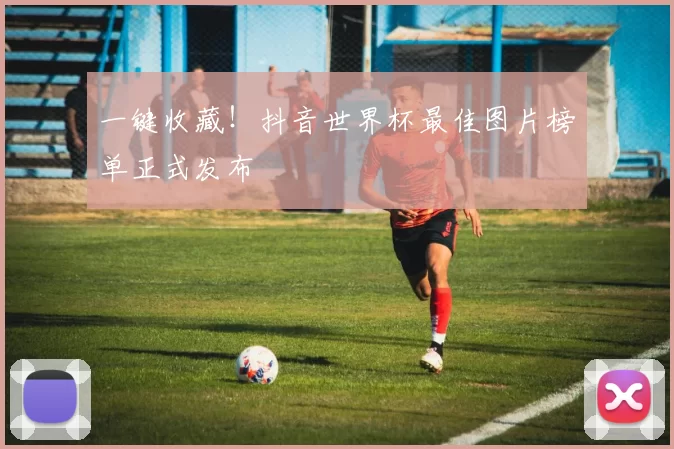 一键收藏！抖音世界杯最佳图片榜单正式发布