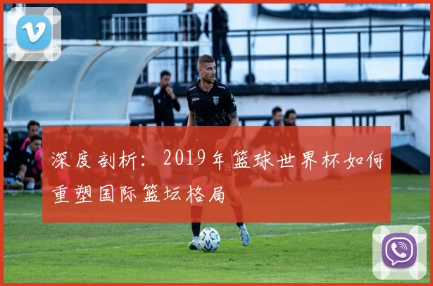深度剖析:2019年篮球世界杯如何重塑国际篮坛格局