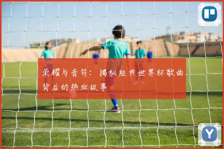荣耀与音符：揭秘经典世界杯歌曲背后的热血故事