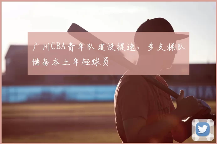 广州CBA青年队建设提速，多支梯队储备本土年轻球员