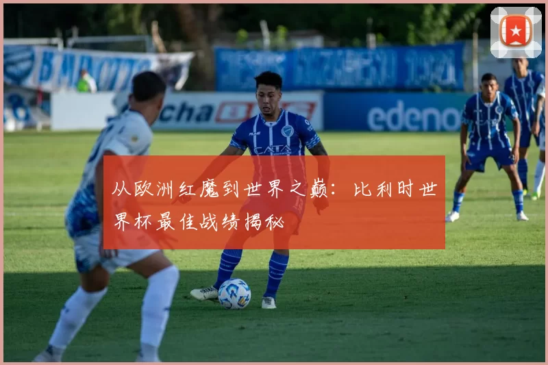从欧洲红魔到世界之巅:比利时世界杯最佳战绩揭秘