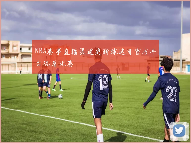 NBA赛事直播渠道更新球迷可官方平台观看比赛