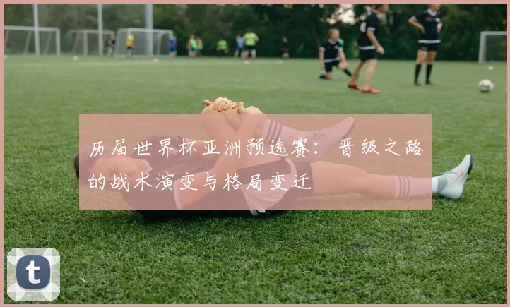 历届世界杯亚洲预选赛:晋级之路的战术演变与格局变迁