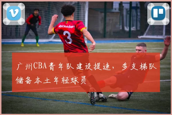 广州CBA青年队建设提速，多支梯队储备本土年轻球员