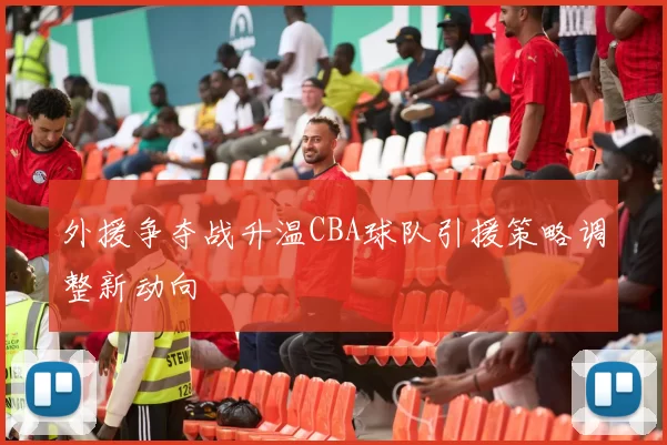 外援争夺战升温CBA球队引援策略调整新动向
