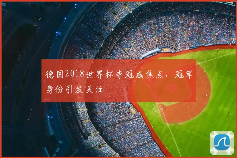 德国2018世界杯夺冠成焦点，冠军身份引发关注
