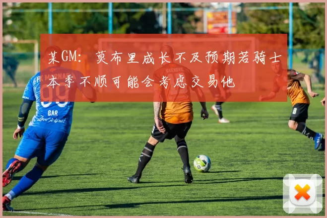 某GM：莫布里成长不及预期若骑士本季不顺可能会考虑交易他