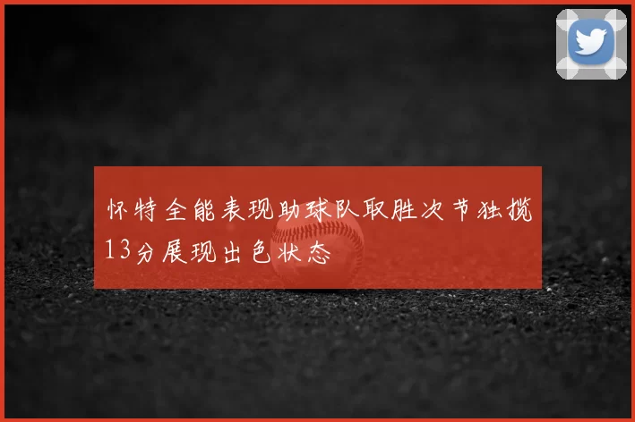 怀特全能表现助球队取胜次节独揽13分展现出色状态