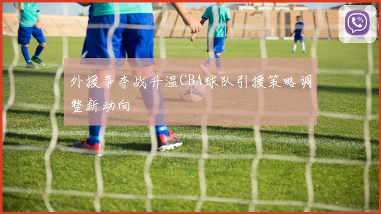 外援争夺战升温CBA球队引援策略调整新动向